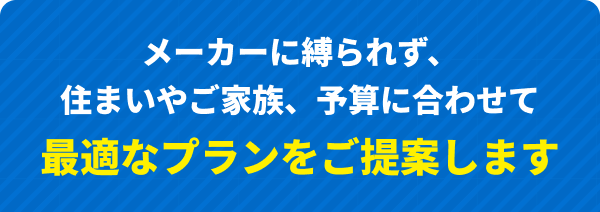 メーカーに縛られず、住まいやご家族、予算に合わせて最適なプランをご提案します