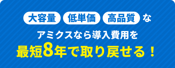 大容量・低単価・高品質なアミクスなら導入費用を最短8年で取り戻せる！